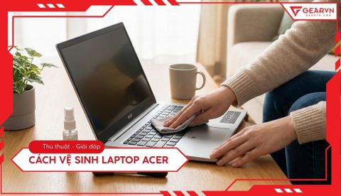 Cách vệ sinh laptop Acer tại nhà: Quy trình chuẩn chuyên gia GearVN