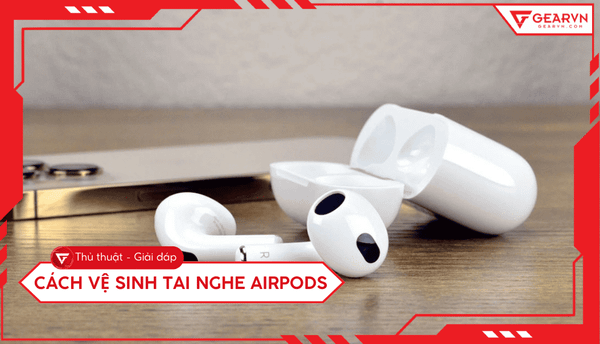 Cách vệ sinh tai nghe AirPods sạch như mới, đơn giản tại nhà
