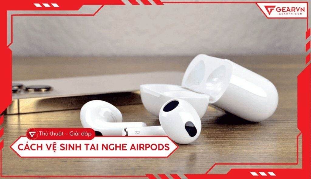 Cách vệ sinh tai nghe AirPods sạch như mới, đơn giản tại nhà