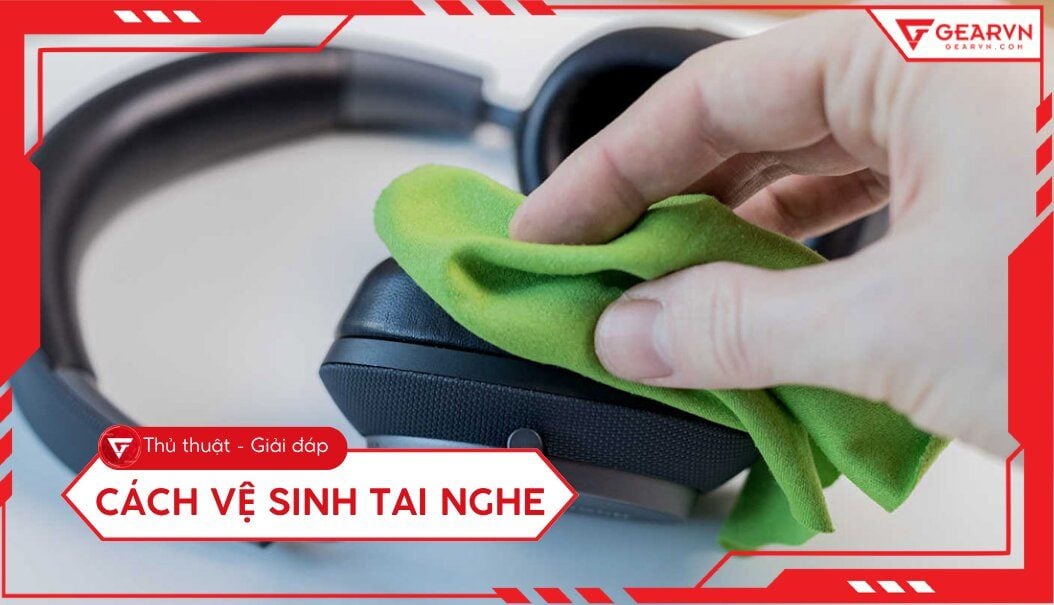 Cách vệ sinh tai nghe tại nhà sạch như mới, an toàn nhất