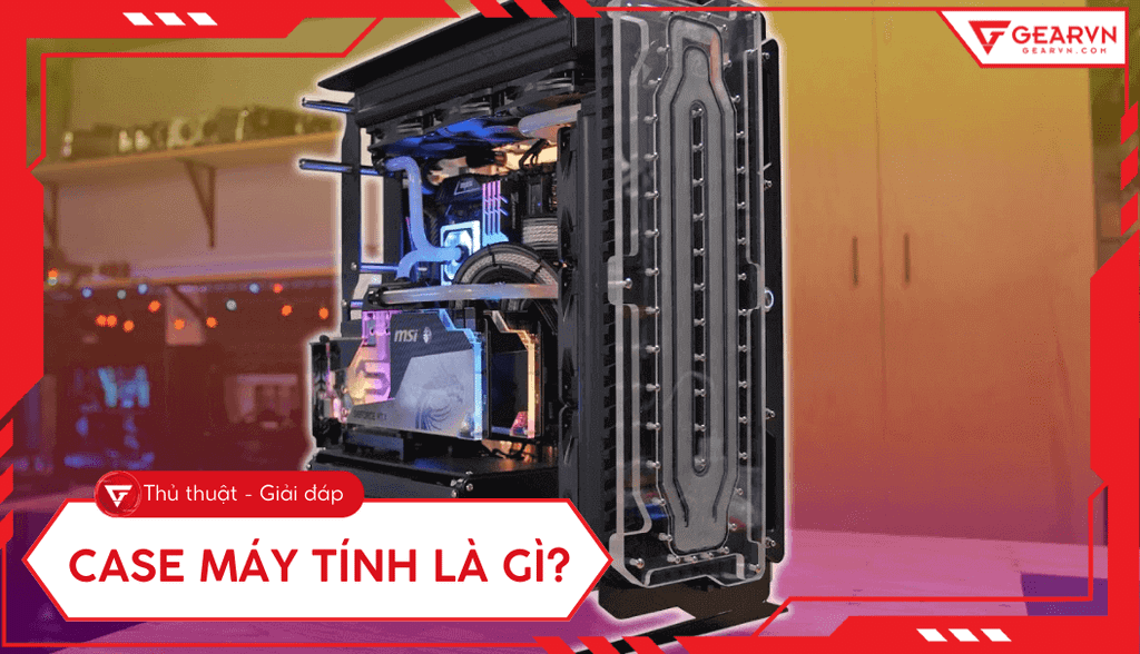 Case máy tính là gì? Vai trò, cấu tạo, phân loại và cách chọn tối ưu