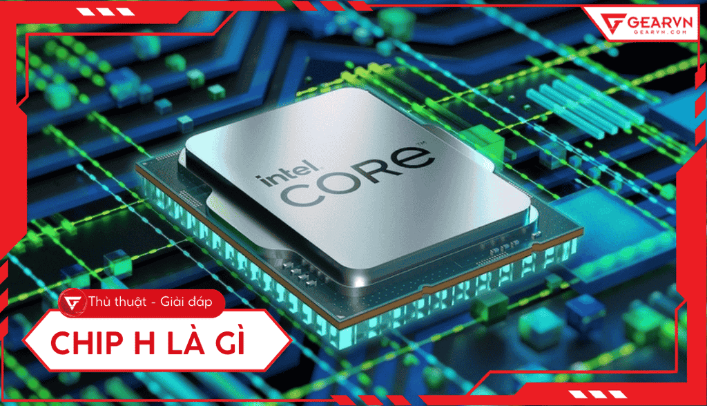 Chip H là gì? Tìm hiểu dòng CPU hiệu năng cao cho laptop