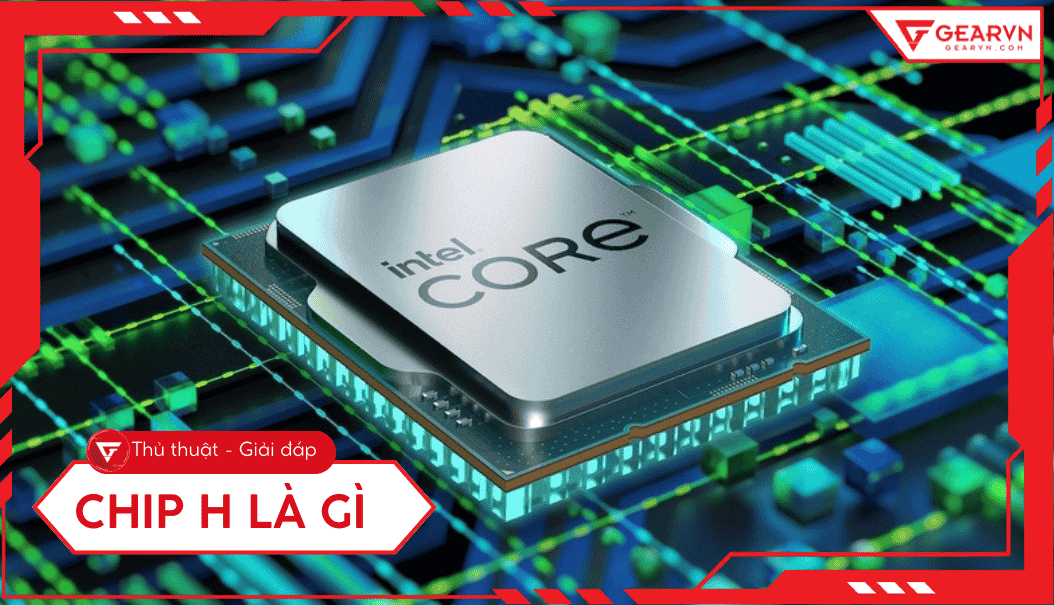 Chip H là gì? Tìm hiểu dòng CPU hiệu năng cao cho laptop