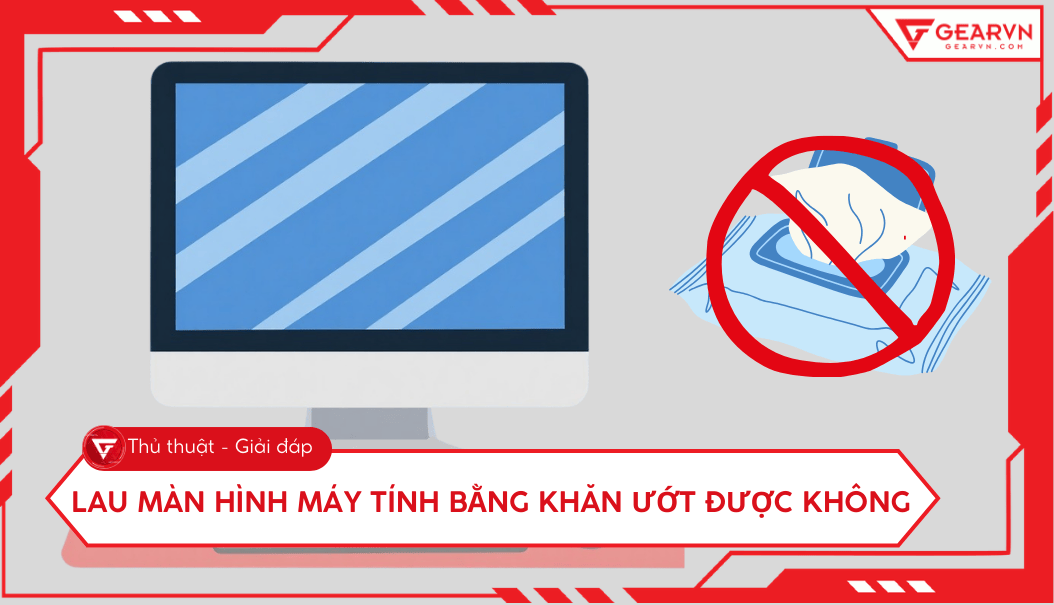 Lau màn hình máy tính bằng khăn ướt được không? Cách vệ sinh đúng