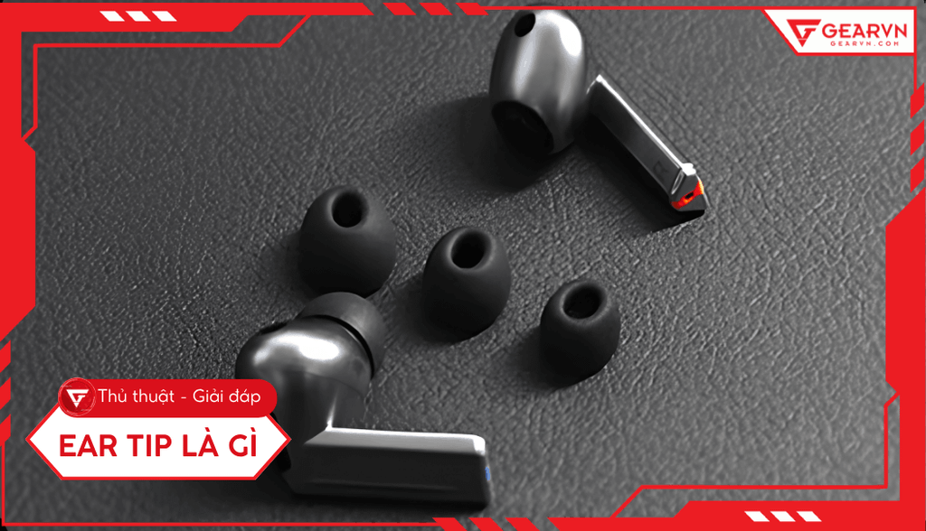 Ear tip là gì? Hướng dẫn chọn nút tai nghe tối ưu trải nghiệm