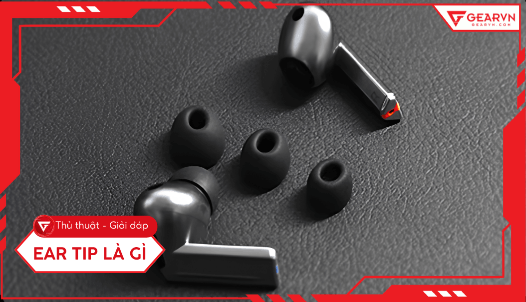 Ear tip là gì? Hướng dẫn chọn nút tai nghe tối ưu trải nghiệm