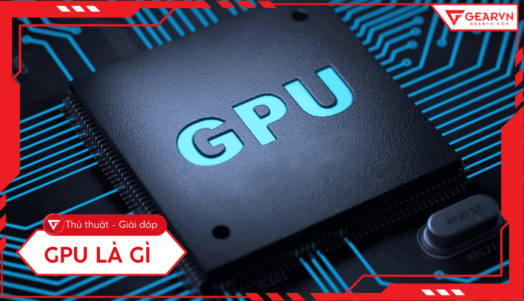 GPU là gì: Vai trò, phân biệt CPU, các loại và cách chọn tối ưu