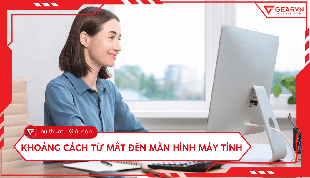 Khoảng cách từ mắt đến màn hình máy tính bao nhiêu cm là chuẩn nhất?