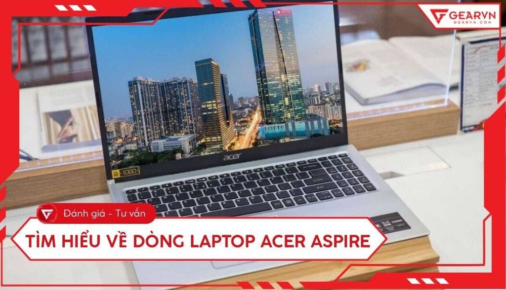 Tìm hiểu về dòng laptop Acer Aspire: Đánh giá chi tiết từ A - Z