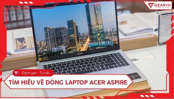 Tìm hiểu về dòng laptop Acer Aspire: Đánh giá chi tiết từ A - Z