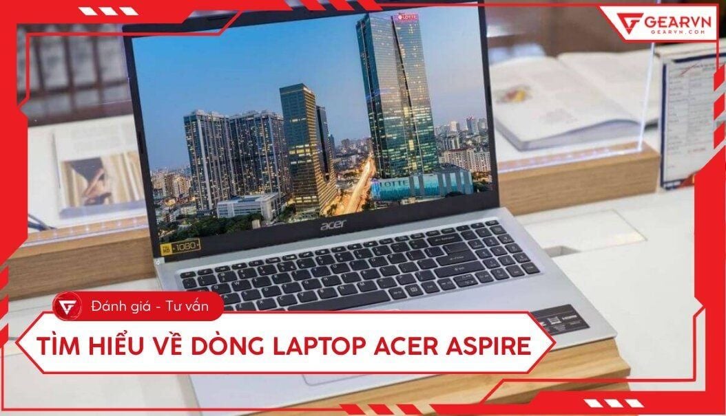 Tìm hiểu về dòng laptop Acer Aspire: Đánh giá chi tiết từ A - Z