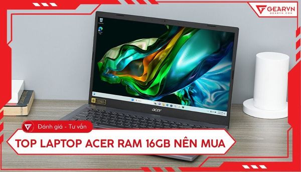 Top 7 laptop Acer RAM 16GB đáng mua nhất cho đa nhiệm