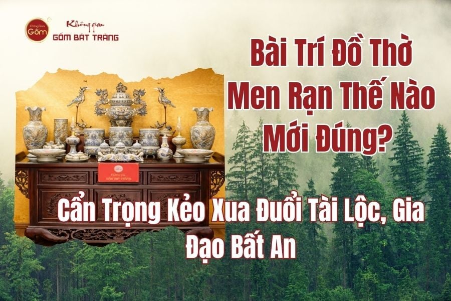 Bài Trí Đồ Thờ Men Rạn Thế Nào Mới Đúng? Cẩn Trọng Kẻo Xua Đuổi Tài Lộc, Gia Đạo Bất An