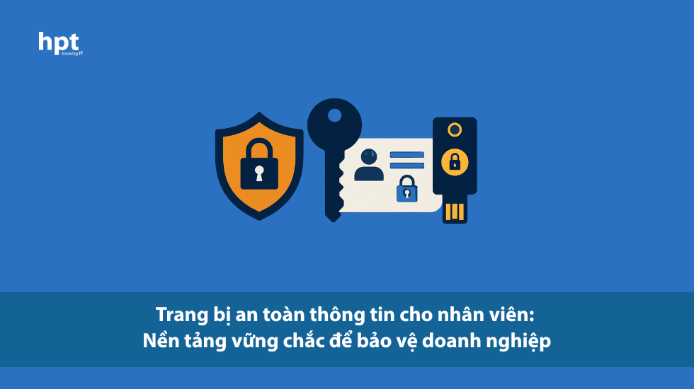 Trang bị an toàn thông tin cho nhân viên: nền tảng vững chắc để bảo vệ doanh nghiệp
