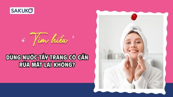 Dùng nước tẩy trang có cần rửa mặt lại không? Cách sử dụng đúng