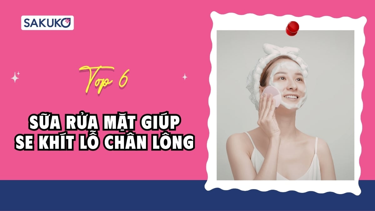 Top 6 sữa rửa mặt giúp se khít lỗ chân lông được yêu thích nhất