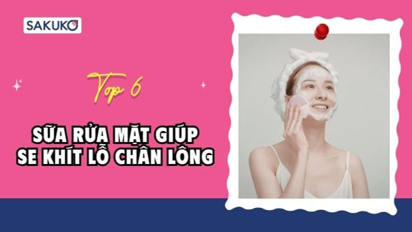 Top 6 sữa rửa mặt giúp se khít lỗ chân lông được yêu thích nhất
