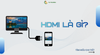 HDMI là gì? Công dụng và cách dùng cáp HDMI đúng chuẩn