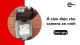 Ổ cắm điện cho camera an ninh: Tiêu chí chọn mua và cách bố trí chuẩn nhất