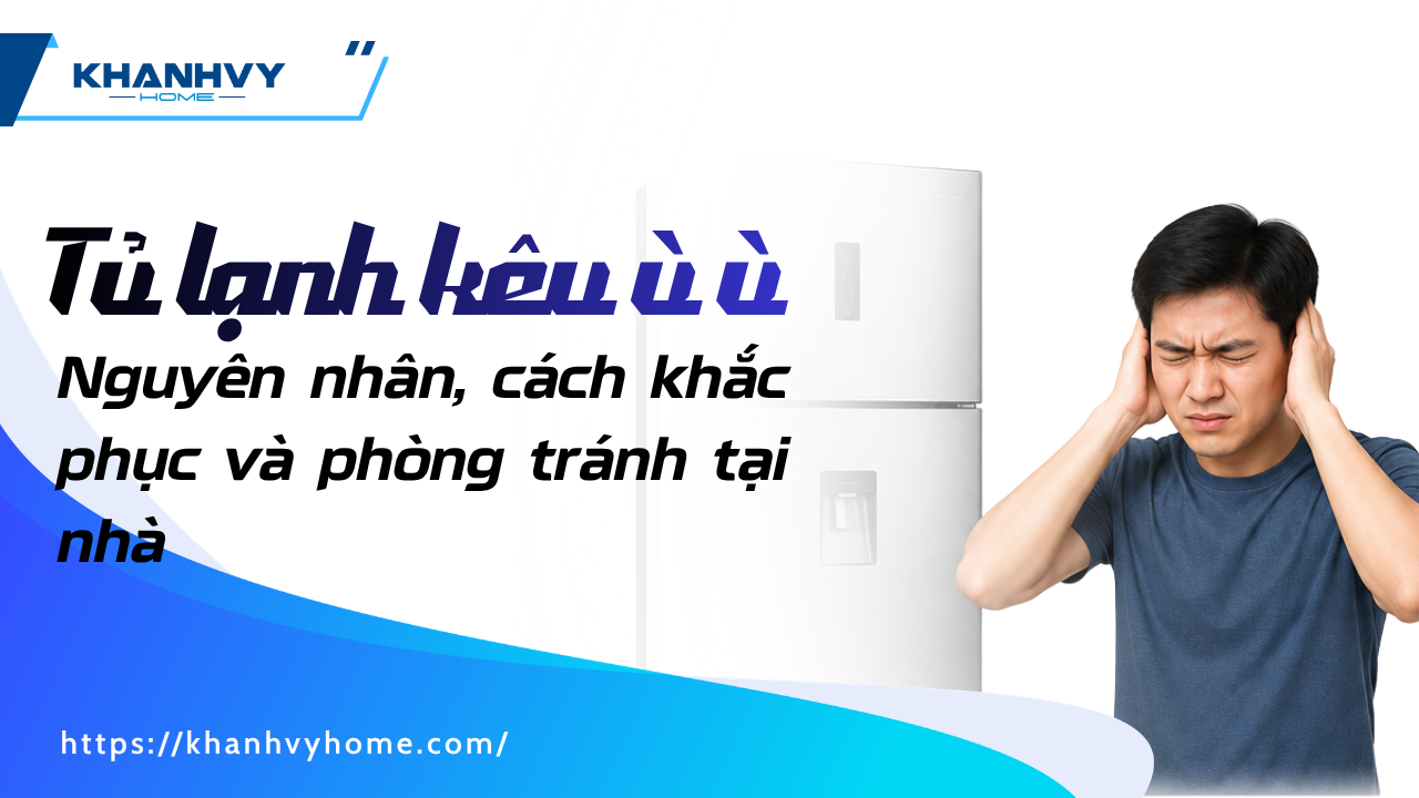Tủ lạnh kêu ù ù: Nguyên nhân, cách khắc phục và phòng tránh