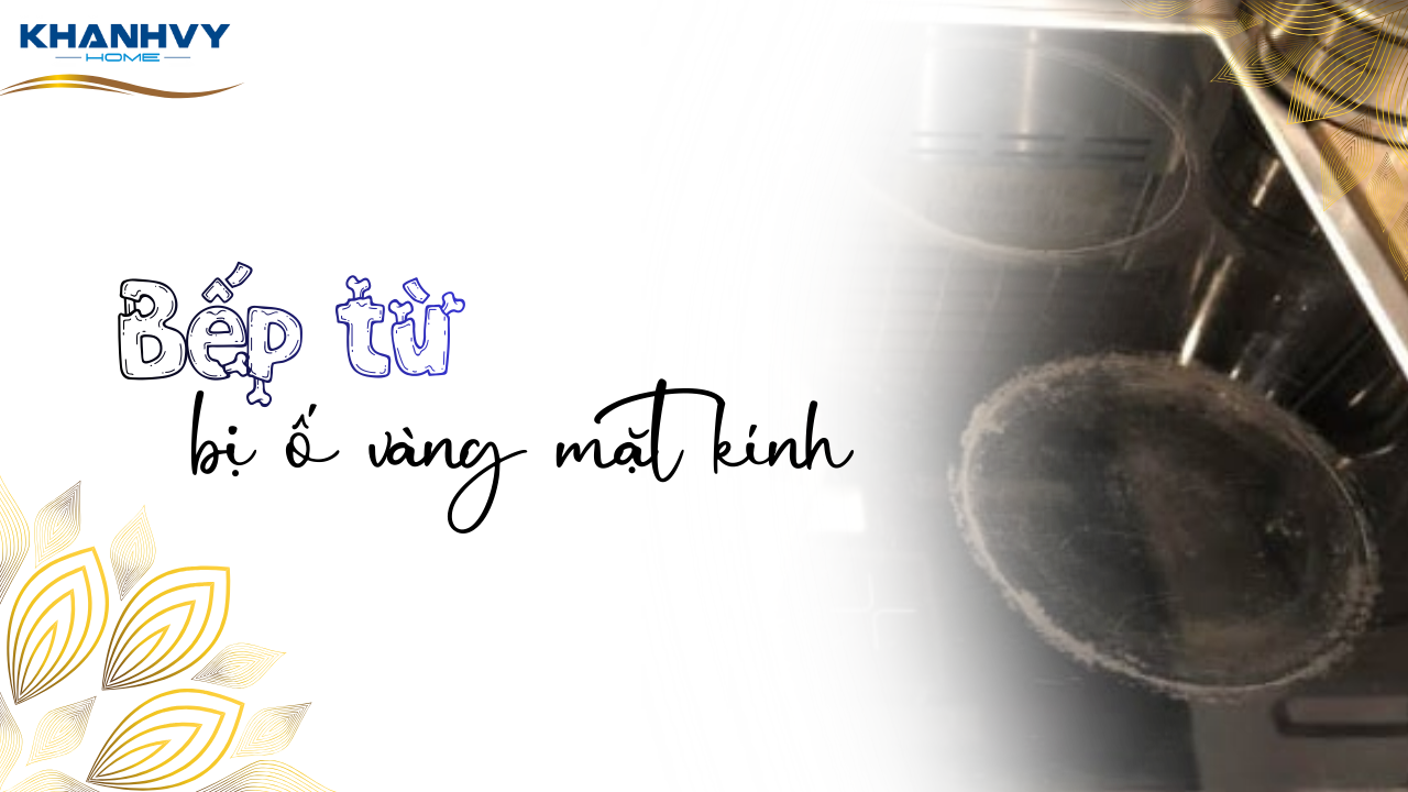 Bếp từ bị ố vàng mặt kính do đâu? Mẹo khắc phục đơn giản
