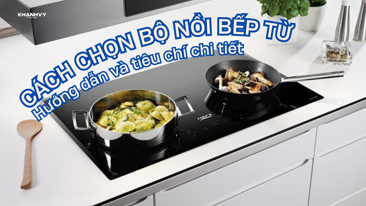 Cách chọn bộ nồi bếp từ: Hướng dẫn và tiêu chí chi tiết