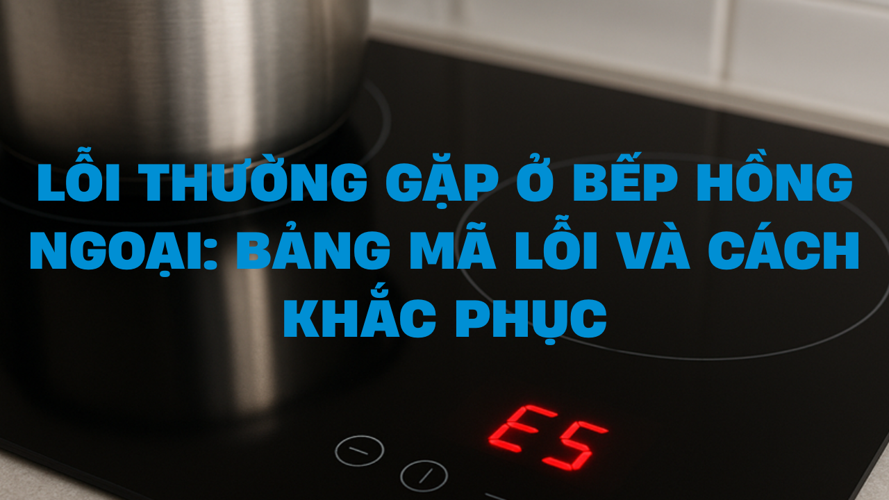 Lỗi thường gặp ở bếp hồng ngoại: Bảng mã lỗi và cách khắc phục