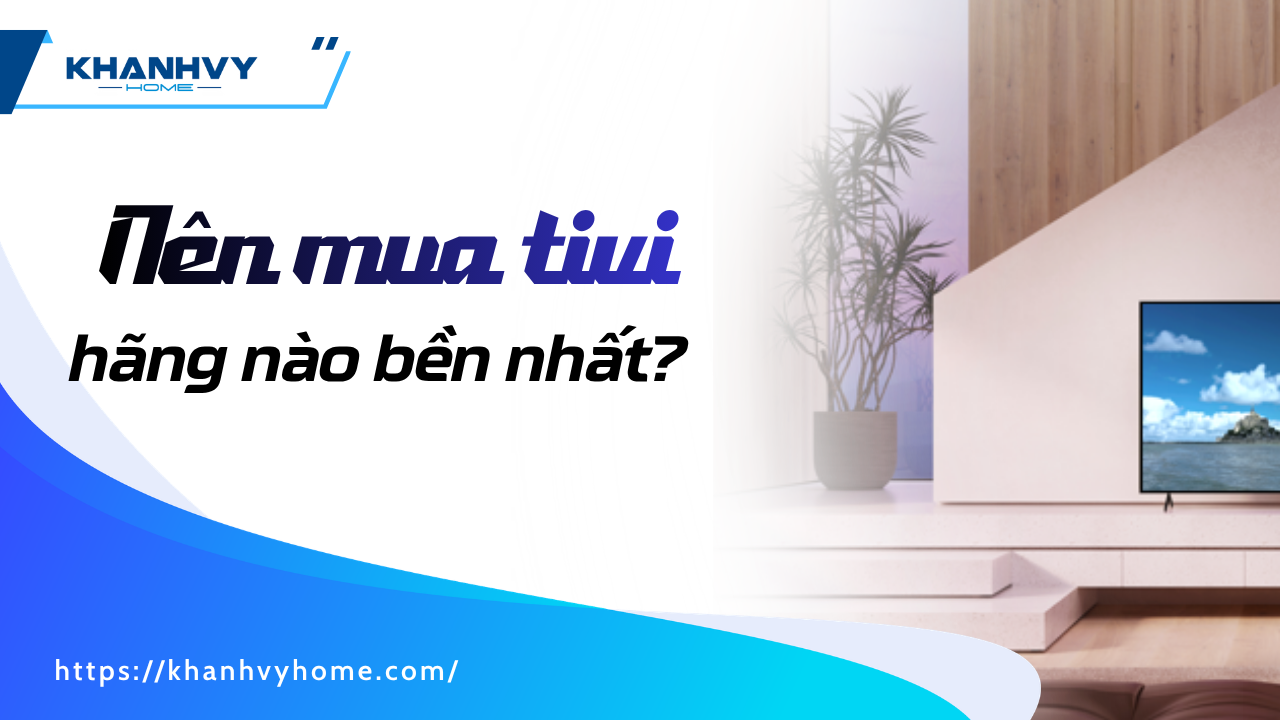 Nên mua tivi hãng nào bền nhất? Top thương hiệu đáng tin cậy 2026