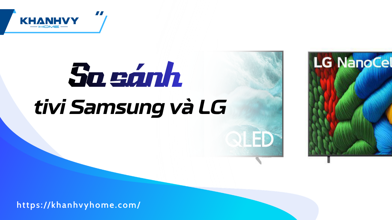So sánh tivi Samsung và LG: Khác biệt gì và nên chọn gì?