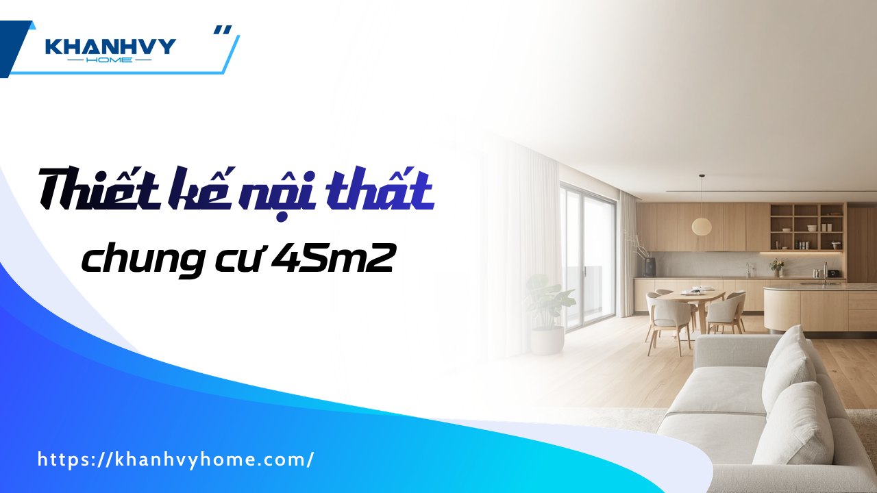Thiết kế nội thất chung cư 45m2: mẫu đẹp và cách bố trí tối ưu công năng