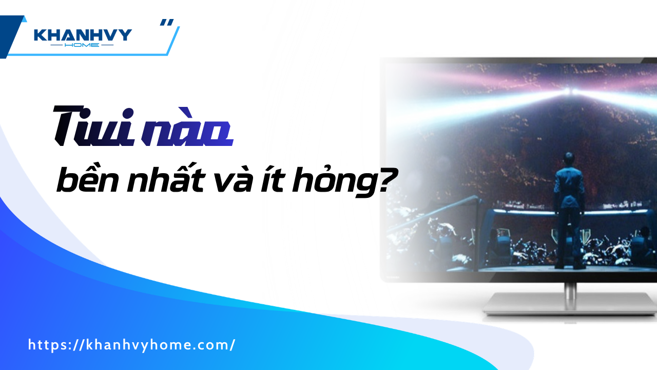 Tivi nào bền nhất và ít hỏng? Kinh nghiệm chọn mua Tivi