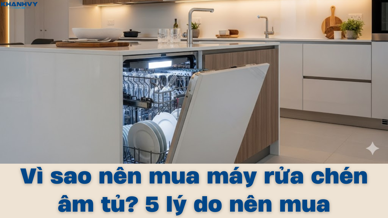 Vì sao nên mua máy rửa chén âm tủ? 5 lý do nên mua