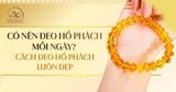 Có nên đeo hổ phách mỗi ngày? Bí quyết để hổ phách luôn đẹp