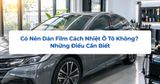 Có Nên Dán Film Cách Nhiệt Ô Tô Không? Những Điều Cần Biết