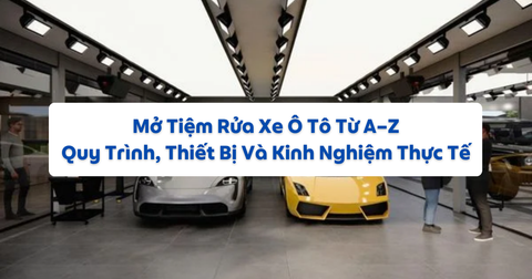 Mở Tiệm Rửa Xe Ô Tô Từ A–Z: Quy Trình, Thiết Bị Và Kinh Nghiệm Thực Tế