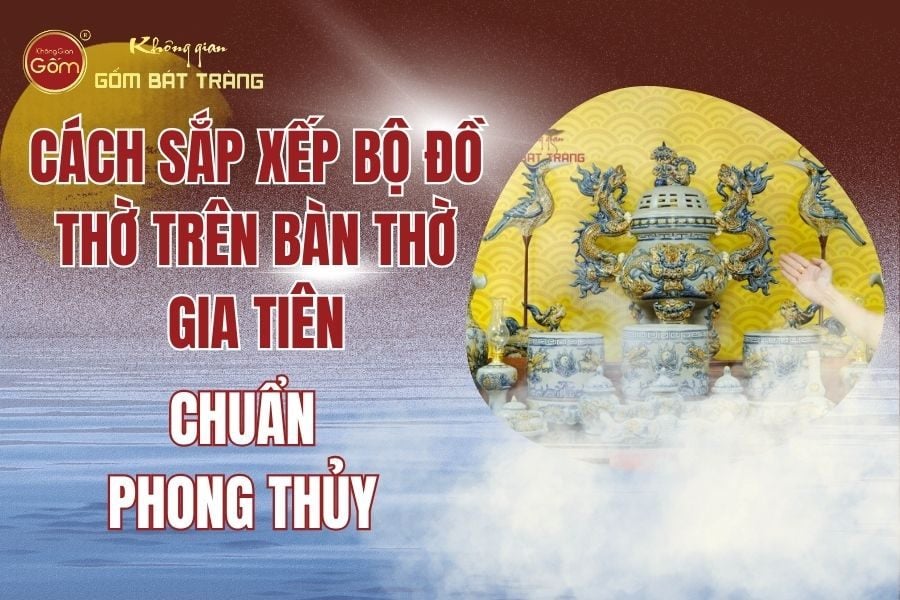 Cách Sắp Xếp Bộ Đồ Thờ Trên Bàn Thờ Gia Tiên Chuẩn Phong Thủy