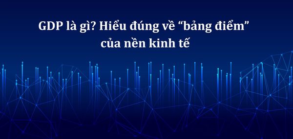 GDP là gì? Hiểu đúng về “bảng điểm” của nền kinh tế