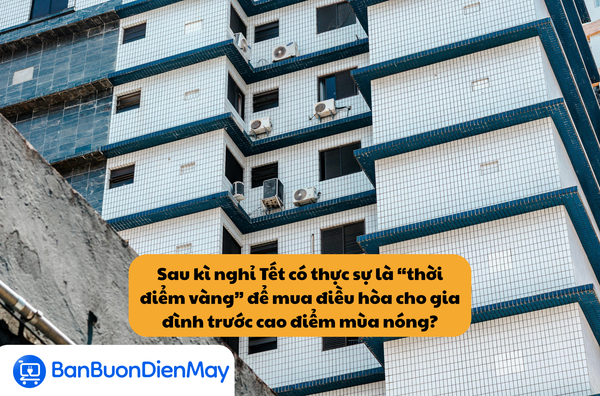 Sau kì nghỉ Tết có thực sự là “thời điểm vàng” để mua điều hòa cho gia đình trước cao điểm mùa nóng?