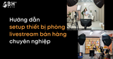 Hướng dẫn setup thiết bị phòng livestream bán hàng chuyên nghiệp