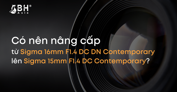 Có nên nâng cấp từ Sigma 16mm F1.4 DC DN Contemporary lên Sigma 15mm F1.4 DC Contemporary?