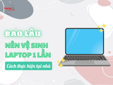 Bao lâu nên vệ sinh laptop 1 lần? Cách thực hiện tại nhà