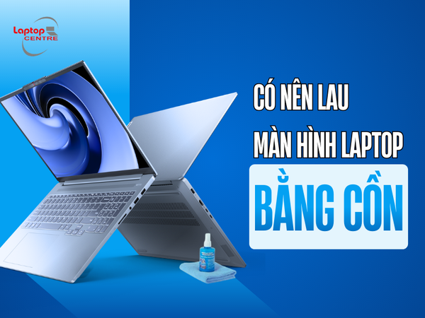 Có nên lau màn hình laptop bằng cồn? Vệ sinh màn hình đúng cách