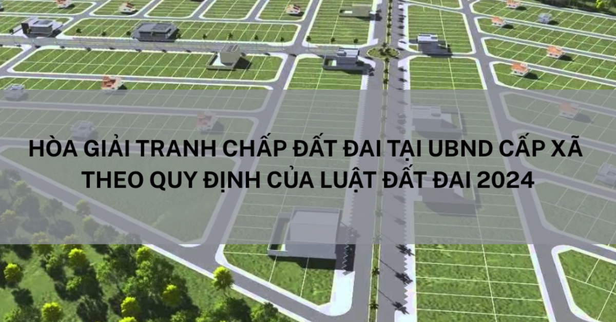 Hoà Giải Tranh Chấp Đất Đai Tại UBND Cấp Xã Theo Quy Định Của Luật Đất Đai 2024