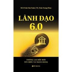 Lãnh Đạo 6.0 - Tương Lai Đổi Mới Tổ Chức Và Ngân Hàng - Trần Văn Tuấn, Trần Trọng Thùy