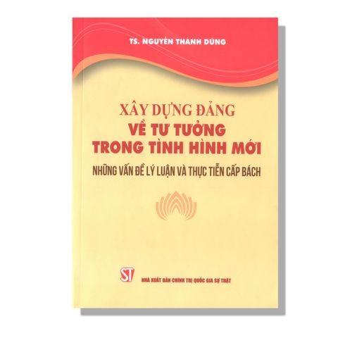 Xây Dựng Đảng Về Tư Tưởng Trong Tình Hình Mới - Những Vấn Đề Lý Luận Và Thực Tiễn Cấp Bách
