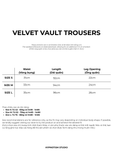  VELVET VAULT TROUSERS 